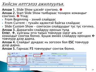 Алхам 1. Slide Show цэсийг сонгоно. 
Алхам 2. Start Slide Show талбараас тохирох командыг
сонгоно.  Үүнд:
 From Beginning – эхний слайдаас
 From Current – тухайн идэвхтэй байгаа слайдаас
 Slide Custom Show – сонгосон слайдуудыг тус тус үзүүлнэ.
Алхам 3. Дараагийн слайдруу орохын тулд
Enter, , хулганы зүүн талын товчлуур зэрэг аль нэг
командыг сонгож болно. Буцаж өмнөх слайдруу орохдоо 
товчлуур дээр дарна.
Алхам 4. Слайдыг дундаас нь зогсоох бол ESC товчлуур
дээр дарна.
Алхам 5. Гарнаас F5 товчлуурыг сонгож болно.
                       
              




                                           8/1/2009     24
 