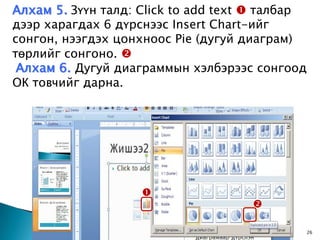 Алхам 5. Зүүн талд: Click to add text  талбар
дээр харагдах 6 дүрснээс Insert Chart-ийг
сонгон, нээгдэх цонхноос Pie (дугуй диаграм)
төрлийг сонгоно. 
 Алхам 6. Дугуй диаграммын хэлбэрээс сонгоод
ОК товчийг дарна.




                    
                                        

                                   8/1/2009   26
 