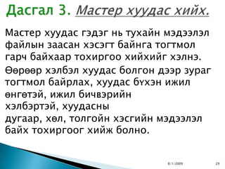 Мастер хуудас гэдэг нь тухайн мэдээлэл
файлын заасан хэсэгт байнга тогтмол
гарч байхаар тохиргоо хийхийг хэлнэ.
Өөрөөр хэлбэл хуудас болгон дээр зураг
тогтмол байрлах, хуудас бүхэн ижил
өнгөтэй, ижил бичвэрийн
хэлбэртэй, хуудасны
дугаар, хөл, толгойн хэсгийн мэдээлэл
байх тохиргоог хийж болно.


                              8/1/2009   29
 