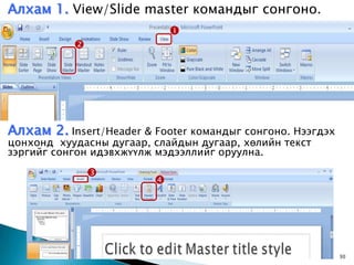 Алхам 1. View/Slide master командыг сонгоно.
                             
           




Алхам 2. Insert/Header & Footer командыг сонгоно. Нээгдэх
цонхонд хуудасны дугаар, слайдын дугаар, хөлийн текст
зэргийг сонгон идэвхжүүлж мэдээллийг оруулна.

               
                         




                                            8/1/2009        30
 