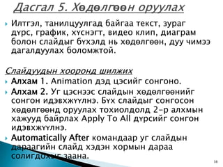    Илтгэл, танилцуулгад байгаа текст, зураг
    дүрс, график, хүснэгт, видео клип, диаграм
    болон слайдыг бүхэлд нь хөдөлгөөн, дуу чимээ
    дагалдуулах боломжтой.

Слайдуудын хооронд шилжих
   Алхам 1. Animation дэд цэсийг сонгоно.
   Алхам 2. Уг цэснээс слайдын хөдөлгөөнийг
    сонгон идэвхжүүлнэ. Бүх слайдыг сонгосон
    хөдөлгөөнд оруулах тохиолдолд 2-р алхмын
    хажууд байрлах Apply To All дүрсийг сонгон
    идэвхжүүлнэ.
   Automatically After командаар уг слайдын
    дараагийн слайд хэдэн хормын дараа
    солигдохыг заана.
                                                   38
 