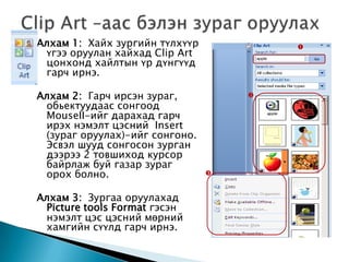 Алхам 1: Хайх зургийн түлхүүр           
 үгээ оруулан хайхад Clip Art
 цонхонд хайлтын үр дүнгүүд
 гарч ирнэ.

Алхам 2: Гарч ирсэн зураг,          
 обьектуудаас сонгоод
 MouseII-ийг дарахад гарч
 ирэх нэмэлт цэсний Insert
 (зураг оруулах)-ийг сонгоно.
 Эсвэл шууд сонгосон зурган
 дээрээ 2 товшиход курсор
 байрлаж буй газар зураг
 орох болно.                    


Алхам 3: Зургаа оруулахад
 Picture tools Format гэсэн
 нэмэлт цэс цэсний мөрний
 хамгийн сүүлд гарч ирнэ.
 