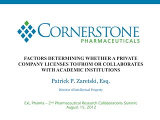 FACTORS DETERMINING WHETHER A PRIVATE
COMPANY LICENSES TO/FROM OR COLLABORATES
       WITH ACADEMIC INSTITUTIONS

                 Patrick P. Zaretski, Esq.
                     Director of Intellectual Property!



  ExL Pharma – 2nd Pharmaceutical Research Collaborations Summit 
                        August 15, 2012
 