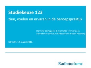 Studiekeuze 123
zien, voelen en ervaren in de beroepspraktijk
Utrecht, 17 maart 2016
Hanneke Santegoets & Jeannette Timmermans
Studiekeuze adviseurs Radboudumc Health Academy
 