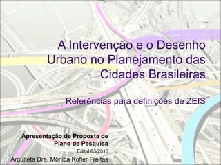 A Intervenção e o Desenho
Urbano no Planejamento das
Cidades Brasileiras
Referências para definições de ZEIS
Apresentação de Proposta de
Plano de Pesquisa
Edital 83/2010
Arquiteta Dra. Mônica Kofler Freitas
 
