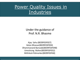 Power Quality Issues in
                  Industries


                         Under the guidance of
                           Prof. N.R. Bhasme

                         Ajay Sahu (BE09F03F027)
                        Ketan Bhavsar(BE09F03F034)
                     Dhammanand Bansode(BE09F03F048)
                       Umeshsing Maher(BE09F03F052)
                      Mithilesh Pohnerker(BE09F03F60)

______________________________________________________________________________
 