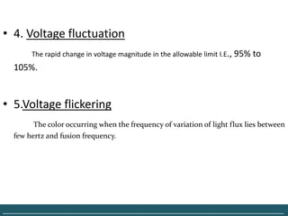 • 4. Voltage fluctuation
        The rapid change in voltage magnitude in the allowable limit I.E., 95% to
   105%.


• 5.Voltage flickering
         The color occurring when the frequency of variation of light flux lies between
   few hertz and fusion frequency.




______________________________________________________________________________
 