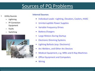 Sources of PQ Problems
                           Internal Sources
•   Utility Sources
     – Lightning             • Individual Loads –Lighting, Elevators, Coolers, HVAC
     – PF Correction         • Uninterruptible Power Supplies
       Equipment
                             • Variable Frequency Drives
     – Faults
     – Switching             • Battery Chargers
                             • Large Motors During Startup
                             • Electronic Dimming Systems
                             • Lighting Ballasts (esp. Electronic)
                             • Arc Welders, and Other Arc Devices
                             • Medical Equipment, e.g. MRIs and X-Ray Machines
                             • Office Equipment and Computers
                             • Wiring


______________________________________________________________________________
 