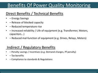 Benefits Of Power Quality Monitoring
    Direct Benefits / Technical Benefits
    • – Energy Savings
    • – Release of blocked capacity
    • – Reduced temperature rise
    • – Increased reliability / Life of equipment (e.g. Transformer, Motors,
      capacitors...)
    • – Reduced mal-function of equipment (e.g. Drives, Relays, Meters)


        Indirect / Regulatory Benefits
    •    – Penalty savings / Incentives (e.g. Demand charges, Pf penalty)
    •    – Tax benefits
    •    – Compliance to standards & Regulations



______________________________________________________________________________
 
