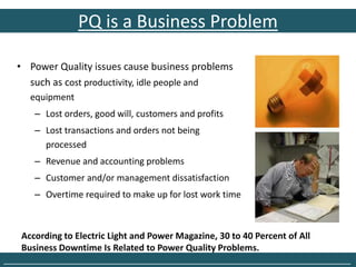 PQ is a Business Problem

   • Power Quality issues cause business problems
     such as cost productivity, idle people and
      equipment
       – Lost orders, good will, customers and profits
       – Lost transactions and orders not being
         processed
       – Revenue and accounting problems
       – Customer and/or management dissatisfaction
       – Overtime required to make up for lost work time



    According to Electric Light and Power Magazine, 30 to 40 Percent of All
    Business Downtime Is Related to Power Quality Problems.
______________________________________________________________________________
 
