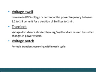 • Voltage swell
         Increase in RMS voltage or current at the power frequency between
         1.1 to 1.9 per unit for a duration of 8milisec to 1min.
      • Transient
         Voltage disturbance shorter than sag/swell and are caused by sudden
         changes in power system.
      • Voltage notch
         Periodic transient occurring within each cycle.




______________________________________________________________________________
 