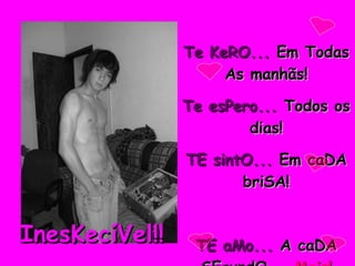 Te KeRO...  Em Todas As manhãs! Te esPero...  Todos os dias! TE sintO...  Em caDA briSA! TE aMo...  A caDA SEgundO...  Mais! InesKecíVel!! 