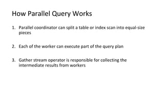 How Parallel Query Works
1. Parallel coordinator can split a table or index scan into equal-size
pieces
2. Each of the worker can execute part of the query plan
3. Gather stream operator is responsible for collecting the
intermediate results from workers
 