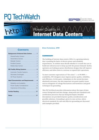SUMMARY
The building of Internet data centers (IDCs) is a growing industry
that is pushing the limits of electric power and reliability
requirements. As utilities must decide whether it is worth the cost to
build new infrastructure to keep up with the present demand, facility
operators are looking at power distribution designs that will improve
efficiency and allow them to continue to expand their operations.
To meet customer expectations of “five nines” — or 99.999% —
availability, IDC designers must improve power quality, reliability,
and efficiency. In this quest, redundancy in the system becomes
absolutely necessary, but also important are power quality issues
such as mitigation of voltage fluctuations and harmonics and good
techniques for grounding.
This PQ TechWatch provides information about the types of data
centers being built and their design, along with new standards and
certification processes that are being developed. Detailed
descriptions are provided of power quality considerations and
possible solutions. Grounding is given its own section, where
electrical standards for safe and effective grounding are discussed
and examples provided.
CONTENTS
Background of Internet Data Centers . . . . . .1
Shared-Facility Centers . . . . . . . . . . . . . . . .1
Stand-Alone Centers . . . . . . . . . . . . . . . . . .1
Modular Centers . . . . . . . . . . . . . . . . . . . . .2
Pre-Built Centers . . . . . . . . . . . . . . . . . . . . .2
Mobile Data Centers . . . . . . . . . . . . . . . . . .2
IDC Facility Wiring Systems . . . . . . . . . . . . . .3
Automatic Transfer Systems . . . . . . . . . . . .3
Secondary Switchgear . . . . . . . . . . . . . . . . .3
AC Power Systems . . . . . . . . . . . . . . . . . . .3
Ideal Characteristics and Requirements . . . .4
Reliability and Availability . . . . . . . . . . . . . . .4
Power Quality Considerations . . . . . . . . . . .6
Importance of Grounding . . . . . . . . . . . . . .10
Further Reading . . . . . . . . . . . . . . . . . . . . . . .17
Notes . . . . . . . . . . . . . . . . . . . . . . . . . . . . . . .17
Brian Fortenbery, EPRI
PQ TechWatchA product of the EPRI Power Quality Knowledge program
November 2007November 2007
Power Quality in
Internet Data CentersInternet Data Centers
 
