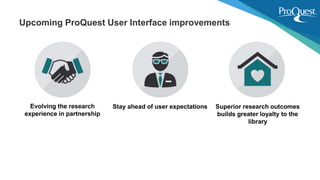 Evolving the research
experience in partnership
Stay ahead of user expectations Superior research outcomes
builds greater loyalty to the
library
Upcoming ProQuest User Interface improvements
 