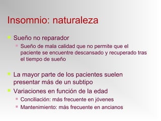 Insomnio: naturaleza
 Sueño no reparador
 Sueño de mala calidad que no permite que el
paciente se encuentre descansado y recuperado tras
el tiempo de sueño
 La mayor parte de los pacientes suelen
presentar más de un subtipo
 Variaciones en función de la edad
 Conciliación: más frecuente en jóvenes
 Mantenimiento: más frecuente en ancianos
 