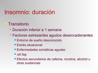 Insomnio: duración
 Transitorio
 Duración inferior a 1 semana
 Factores estresantes agudos desencadenantes
 Entorno de sueño desconocido
 Estrés situacional
 Enfermedades somáticas agudas
 Jet lag
 Efectos secundarios de cafeína, nicotina, alcohol u
otras sustancias
 