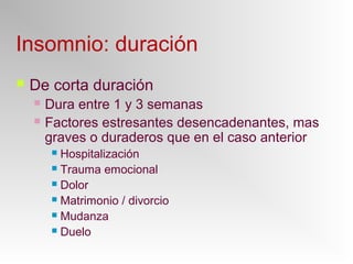 Insomnio: duración
 De corta duración
 Dura entre 1 y 3 semanas
 Factores estresantes desencadenantes, mas
graves o duraderos que en el caso anterior
 Hospitalización
 Trauma emocional
 Dolor
 Matrimonio / divorcio
 Mudanza
 Duelo
 