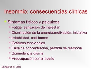 Insomnio: consecuencias clínicas
 Síntomas físicos y psíquicos
 Fatiga, sensación de malestar
 Disminución de la energía,motivación, iniciativa
 Irritabilidad, mal humor
 Cefaleas tensionales
 Falta de concentración, pérdida de memoria
 Somnolencia diurna
 Preocupación por el sueño
Edinger et al, 2004
 