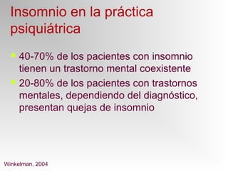 Insomnio en la práctica
psiquiátrica
 40-70% de los pacientes con insomnio
tienen un trastorno mental coexistente
 20-80% de los pacientes con trastornos
mentales, dependiendo del diagnóstico,
presentan quejas de insomnio
Winkelman, 2004
 