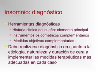 Insomnio: diagnóstico
 Herramientas diagnósticas
 Historia clínica del sueño: elemento principal
 Instrumentos psicométricos complementarios
 Medidas objetivas complementarias
 Debe realizarse diagnóstico en cuanto a la
etiología, naturaleza y duración de cara a
implementar las medidas terapéuticas más
adecuadas en cada caso
 