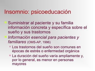 Insomnio: psicoeducación
 Suministrar al paciente y su familia
información concreta y específica sobre el
sueño y sus trastornos
 Información esencial para pacientes y
familiares (OMS-AP, 1996)
 Los trastornos del sueño son comunes en
épocas de estrés o enfermedad orgánica
 La duración del sueño varía ampliamente y,
por lo general, es menor en personas
mayores
 