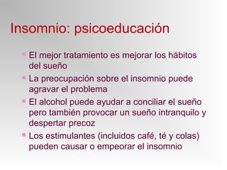 Insomnio: psicoeducación
 El mejor tratamiento es mejorar los hábitos
del sueño
 La preocupación sobre el insomnio puede
agravar el problema
 El alcohol puede ayudar a conciliar el sueño
pero también provocar un sueño intranquilo y
despertar precoz
 Los estimulantes (incluidos café, té y colas)
pueden causar o empeorar el insomnio
 