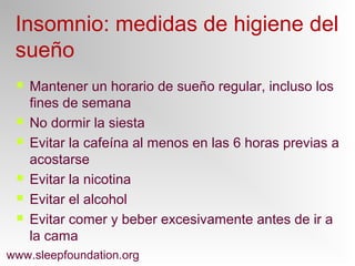Insomnio: medidas de higiene del
sueño
 Mantener un horario de sueño regular, incluso los
fines de semana
 No dormir la siesta
 Evitar la cafeína al menos en las 6 horas previas a
acostarse
 Evitar la nicotina
 Evitar el alcohol
 Evitar comer y beber excesivamente antes de ir a
la cama
www.sleepfoundation.org
 