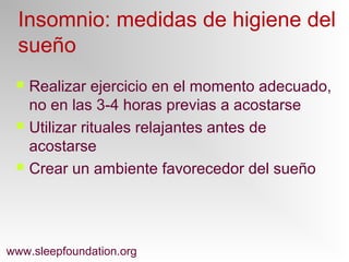  Realizar ejercicio en el momento adecuado,
no en las 3-4 horas previas a acostarse
 Utilizar rituales relajantes antes de
acostarse
 Crear un ambiente favorecedor del sueño
www.sleepfoundation.org
Insomnio: medidas de higiene del
sueño
 