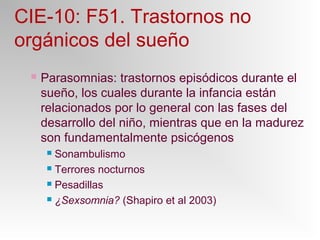 CIE-10: F51. Trastornos no
orgánicos del sueño
 Parasomnias: trastornos episódicos durante el
sueño, los cuales durante la infancia están
relacionados por lo general con las fases del
desarrollo del niño, mientras que en la madurez
son fundamentalmente psicógenos
 Sonambulismo
 Terrores nocturnos
 Pesadillas
 ¿Sexsomnia? (Shapiro et al 2003)
 