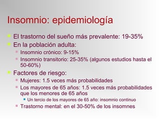 Insomnio: epidemiología
 El trastorno del sueño más prevalente: 19-35%
 En la población adulta:
 Insomnio crónico: 9-15%
 Insomnio transitorio: 25-35% (algunos estudios hasta el
50-60%)
 Factores de riesgo:
 Mujeres: 1.5 veces más probabilidades
 Los mayores de 65 años: 1.5 veces más probabilidades
que los menores de 65 años
 Un tercio de los mayores de 65 año: insomnio continuo
 Trastorno mental: en el 30-50% de los insomnes
 