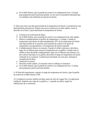 g. En la Melt Station, gire la perilla de control a la configuración Fan / Cooling
para prepararse para la próxima prueba. La luz azul se encenderá indicando que
el ventilador está enfriando la estación de fusión.
8. Ahora que tiene una idea aproximada de la temperatura de fusión, se puede hacer una
determinación más precisa. Prepare una nueva muestra en un tubo capilar, como se
describe en el Paso 5, para determinar la temperatura de fusión.
a. Comience la recolección de datos.
b. En la Melt Station, gire la perilla de control a la configuración de calor rápido.
c. Observe cuidadosamente el gráfico de temperatura vs. tiempo. Cuando la
temperatura esté dentro de aproximadamente 10ºC de la temperatura de fusión
más baja posible de su muestra, gire la perilla de control a un ajuste de
temperatura correspondiente a su temperatura de fusión esperada.
d. Cuidadosamente observa tu muestra. Cuando el sólido comienza a derretirse,
haga clic en Marcar para marcar la temperatura en su gráfico. Cuando todo el
sólido se haya derretido completamente, haga clic en Marcar nuevamente. Los
dos valores marcados en su gráfico describen el rango de temperatura de fusión
estimado de su sustancia. Cuando haya terminado con este paso, detenga la
recopilación de datos.
e. Almacene la carrera.
f. Deseche el tubo capilar y la muestra como lo indique su instructor.
g. En la Melt Station, gire la perilla de control a la configuración Fan / Cooling
para prepararse para la próxima prueba.
9. Al final del experimento, registre el rango de temperatura de fusión y gire la perilla
de control en la Melt Station a Off.
10. Complete la sección Análisis de datos antes de salir de Logger Pro o la aplicación
LabQuest. Imprima una copia de su gráfico y / o guarde sus datos, según las
indicaciones de su instructor.
 