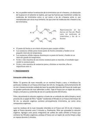 • Así, es posible realizar la extracción de la trimiristina con el n-hexano, y la disolución
de la grasa en el solvente se explica, por que las fuerzas que mantienen unidas las
moléculas de trimiristina entre sí, así como a las de n-hexano entre sí, son
reemplazadas por otras muy similares: las que unen las moléculas de n-hexano a las
de trimiristina.
R - O
C
CH2
(CH2)10
CH2
CH3
O
CH3
CH2
CH2
CH2
CH2
CH3
• El punto de fusión es un criterio de pureza para cuerpos sólidos.
• Las sustancias sólidas puras tienen punto de fusión constante y funden en un
pequeño intervalo de temperatura.
• Las sustancias sólidas impuras disminuyen su punto de fusión y funden en un
intervalo grande de temperatura.
• Si dos o más muestras de una misma sustancia pura se mezclan, el resultado sigue
siendo la sustancia pura.
• Si dos o más muestras de sustancias puras y distintas se mezclan, ellas se
impurifican entre sí.
V. PROCEDIMIENTO
Extracción sólido-líquido.
Moler 7,5 gramos de nuez moscada, en un mortero limpio y seco, e introduzca las
partículas molidas en un frasco erlenmeyer de 125 mL. Enseguida, vierta lentamente 20
mL de n-hexano teniendo cuidado de lavar las paredes laterales del frasco de modo que
no queden partículas de nuez adheridas a ellas. Tape el frasco con un tapón de corcho
limpio y remueva su contenido de vez en cuando durante 30 minutos.
Filtre, decantando la solución orgánica a través de un embudo de vidrio (limpio y seco)
provisto de un papel de filtro “rápido” recibiendo el filtrado en un frasco erlenmeyer de
50 mL. La solución orgánica contiene principalmente trimiristina, así como otros
compuestos orgánicos.
Lave los residuos de la nuez moscada retenidos en el frasco con 10 mL de n-hexano;
agite el frasco durante unos 5 minutos y, finalmente, filtre por gravedad la solución
orgánica. Agregue unos pocos miligramos de sulfato de sodio anhidro al frasco que
contiene los filtrados orgánicos; proteja el frasco con un tapón de corcho limpio y deje
en reposo durante 5 minutos.
Representación de las
fuerzas de Van der Waals
entre las moléculas de
trimiristina y las de n-
hexano.
 