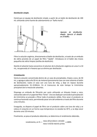 Destilación simple.
Construya un equipo de destilación simple; a partir de un balón de destilación de 100
mL utilizando como fuente de calentamiento un “baño maría”.
Filtre la solución orgánica, directamente al balón de destilación, a través de un embudo
de vidrio provisto de un papel de filtro “rápido”. Introduzca en el balón dos trozos
pequeños de vidrio limpios (astillas de ebullición).
Destile el solvente hasta concentrar el volumen de la disolución orgánica en unos 5 a 10
mL, recuperando el n-hexano que se elimina por destilación.
Cristalización
Vierta la solución concentrada dentro de un vaso de precipitados, limpio y seco, de 50
mL; y agregue sobre ella 20 mL de metanol (previamente lave con este solvente el balón
de destilación). Cubra el vaso con una luna de reloj, y deje en reposo durante
aproximadamente 1h–1h30min. En el transcurso de este tiempo la trimiristina
precipitará de la mezcla de solventes.
Disponga un embudo de filtración por vacío utilizando un kitasato limpio y seco,
colocando sobre él un papel de filtro “lento”. Una vez dada por concluida la precipitación
de trimiristina se procede a filtrar todo el producto sólido. Para secar el producto se
continua haciendo vacío, permitiendo pasar aire del ambiente a través del filtro durante
unos minutos.
Enseguida, se dispone el papel de filtro con el producto sobre una luna de reloj y se
coloca el conjunto en un horno cuya temperatura no exceda los 45°C, y se deja secar
durante unos 10 minutos.
Finalmente, se pesa el producto obtenido y se determina el rendimiento obtenido.
rendimiento, en % =
primamateriadetotalmasa
extraídoproductodelmasa
x 100%
Aparato de destilación
simple. Aprecie el detalle
en el bulbo.
 