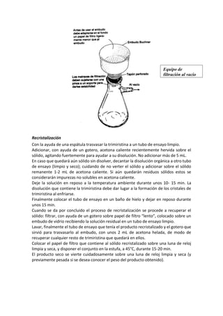 Recristalización
Con la ayuda de una espátula trasvasar la trimiristina a un tubo de ensayo limpio.
Adicionar, con ayuda de un gotero, acetona caliente recientemente hervida sobre el
sólido, agitando fuertemente para ayudar a su disolución. No adicionar más de 5 mL.
En caso que quedará aún sólido sin disolver, decantar la disolución orgánica a otro tubo
de ensayo (limpio y seco); cuidando de no verter el sólido y adicionar sobre el sólido
remanente 1-2 mL de acetona caliente. Si aún quedarán residuos sólidos estos se
considerarán impurezas no solubles en acetona caliente.
Deje la solución en reposo a la temperatura ambiente durante unos 10- 15 min. La
disolución que contiene la trimiristina debe dar lugar a la formación de los cristales de
trimiristina al enfriarse.
Finalmente colocar el tubo de ensayo en un baño de hielo y dejar en reposo durante
unos 15 min.
Cuando se da por concluido el proceso de recristalización se procede a recuperar el
sólido: filtrar, con ayuda de un gotero sobre papel de filtro “lento”, colocado sobre un
embudo de vidrio recibiendo la solución residual en un tubo de ensayo limpio.
Lavar, finalmente el tubo de ensayo que tenía el producto recristalizado y el gotero que
sirvió para trasvasarlo al embudo, con unos 2 mL de acetona helada, de modo de
recuperar cualquier resto de trimiristina que quedará en ellos.
Colocar el papel de filtro que contiene al sólido recristalizado sobre una luna de reloj
limpia y seca, y disponer el conjunto en la estufa, a 45°C, durante 15-20 min.
El producto seco se vierte cuidadosamente sobre una luna de reloj limpia y seca (y
previamente pesada si se desea conocer el peso del producto obtenido).
Equipo de
filtración al vacío
 