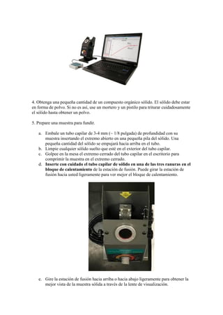 4. Obtenga una pequeña cantidad de un compuesto orgánico sólido. El sólido debe estar
en forma de polvo. Si no es así, use un mortero y un pistilo para triturar cuidadosamente
el sólido hasta obtener un polvo.
5. Prepare una muestra para fundir.
a. Embale un tubo capilar de 3-4 mm (~ 1/8 pulgada) de profundidad con su
muestra insertando el extremo abierto en una pequeña pila del sólido. Una
pequeña cantidad del sólido se empujará hacia arriba en el tubo.
b. Limpie cualquier sólido suelto que esté en el exterior del tubo capilar.
c. Golpee en la mesa el extremo cerrado del tubo capilar en el escritorio para
comprimir la muestra en el extremo cerrado.
d. Inserte con cuidado el tubo capilar de sólido en una de las tres ranuras en el
bloque de calentamiento de la estación de fusión. Puede girar la estación de
fusión hacia usted ligeramente para ver mejor el bloque de calentamiento.
e. Gire la estación de fusión hacia arriba o hacia abajo ligeramente para obtener la
mejor vista de la muestra sólida a través de la lente de visualización.
 