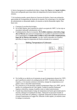 6. Inicie el programa de recopilación de datos y luego elija Nuevo en el menú Archivo.
Ahora está configurado para tomar datos de temperatura de fusión durante hasta 20
minutos.
7. En la primera prueba, querrá observar el proceso de fusión y hacer una estimación
aproximada de la temperatura de fusión de su muestra. No se preocupe si la velocidad
de calentamiento es demasiado rápida y la muestra se derrite demasiado rápido. Para
hacer esto:
a. Comience la recolección de datos.
b. En la Melt Station, gire la perilla de control a un ajuste de 180ºC. La luz roja se
encenderá indicando calentamiento activo.
c. Cuidadosamente observa tu muestra. Si el sólido comienza a derretirse, haga
clic en Marcar para marcar la temperatura en su gráfico (o presione la tecla D
en la computadora). Cuando todo el sólido se haya derretido completamente,
haga clic en Marcar nuevamente. Los dos valores marcados en su gráfico
describen el rango de temperatura de fusión estimado de su sustancia.
d. Si el sólido no se derrite en el momento en que la temperatura alcanza los 150ºC,
gire la perilla de control a la configuración de 220ºC. Continúe observando su
muestra, y si la muestra comienza a derretirse, marque las temperaturas en el
gráfico como se describió anteriormente.
e. Si la muestra no se ha derretido cuando la temperatura llega a los 190ºC, gire la
perilla a la configuración de Calor rápido. Cuando la muestra finalmente
empiece a derretirse, marque el gráfico como se indicó anteriormente.
f. Cuando haya determinado el rango de temperatura de fusión aproximado para la
muestra, detenga la recopilación de datos. Almacene la ejecución tocando el
ícono de Archivador en LabQuest, o eligiendo Almacenar la última ejecución en
el menú Experimento en Logger Pro. Deseche el tubo capilar y la muestra como
lo indique su instructor.
 
