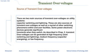 Power Quality – EE465
Dheeraj Suri Assistant Professor Electrical and Electronics Department National Institute of Technology, Delhi
Transient Over-voltages
There are two main sources of transient over-voltages on utility
systems:
capacitor switching and lightning. These are also sources of
transient over-voltages as well as a myriad of other switching
phenomena within end-user facilities. Some power electronic
devices generate significant
transients when they switch. As described in Chap. 2, transient
Over-voltages can be generated at high frequency (load
switching and lightning), medium frequency (capacitor
energizing), or low frequency.
Source of Transient Over-voltages
 