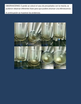 OBSERVACIONES: Cuando se colocó el vaso de precipitados con la mezcla, se
pudieron observar diferentes fases para que pudiera alcanzar una efervescencia.

A continuación se muestran las evidencias.
 