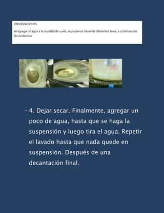 OBSERVACIONES:

Al agregar el agua a la muestra de suelo, se pudieron observar diferentes fases, a continuación
las evidencias:




        - 4. Dejar secar. Finalmente, agregar un
            poco de agua, hasta que se haga la
            suspensión y luego tira el agua. Repetir
            el lavado hasta que nada quede en
            suspensión. Después de una
            decantación final.
 