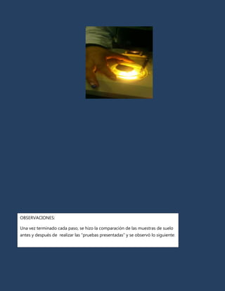 OBSERVACIONES:

Una vez terminado cada paso, se hizo la comparación de las muestras de suelo
antes y después de realizar las “pruebas presentadas” y se observó lo siguiente:
 