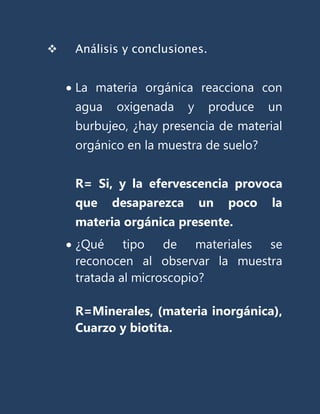    Análisis y conclusiones.


    La materia orgánica reacciona con
    agua   oxigenada     y     produce   un
    burbujeo, ¿hay presencia de material
    orgánico en la muestra de suelo?


    R= Si, y la efervescencia provoca
    que    desaparezca       un   poco   la
    materia orgánica presente.
    ¿Qué tipo de materiales se
    reconocen al observar la muestra
    tratada al microscopio?

    R=Minerales, (materia inorgánica),
    Cuarzo y biotita.
 