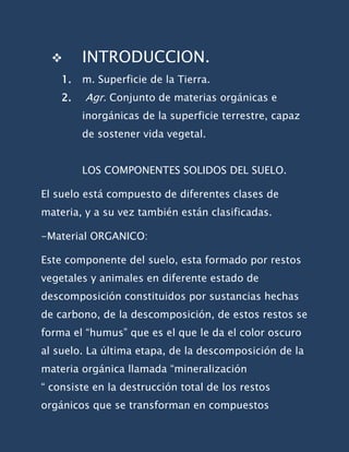      INTRODUCCION.
    1.   m. Superficie de la Tierra.
    2.   Agr. Conjunto de materias orgánicas e
         inorgánicas de la superficie terrestre, capaz
         de sostener vida vegetal.


         LOS COMPONENTES SOLIDOS DEL SUELO.

El suelo está compuesto de diferentes clases de
materia, y a su vez también están clasificadas.

-Material ORGANICO:

Este componente del suelo, esta formado por restos
vegetales y animales en diferente estado de
descomposición constituidos por sustancias hechas
de carbono, de la descomposición, de estos restos se
forma el “humus” que es el que le da el color oscuro
al suelo. La última etapa, de la descomposición de la
materia orgánica llamada “mineralización
“ consiste en la destrucción total de los restos
orgánicos que se transforman en compuestos
 