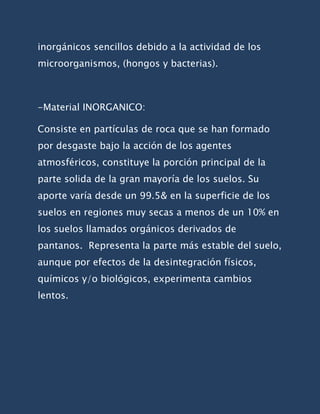 inorgánicos sencillos debido a la actividad de los
microorganismos, (hongos y bacterias).



-Material INORGANICO:

Consiste en partículas de roca que se han formado
por desgaste bajo la acción de los agentes
atmosféricos, constituye la porción principal de la
parte solida de la gran mayoría de los suelos. Su
aporte varía desde un 99.5& en la superficie de los
suelos en regiones muy secas a menos de un 10% en
los suelos llamados orgánicos derivados de
pantanos. Representa la parte más estable del suelo,
aunque por efectos de la desintegración físicos,
químicos y/o biológicos, experimenta cambios
lentos.
 