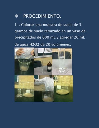    PROCEDIMIENTO.
1-. Colocar una muestra de suelo de 3
gramos de suelo tamizado en un vaso de
precipitados de 600 mL y agregar 20 mL

de agua H2O2 de 20 volúmenes.
 