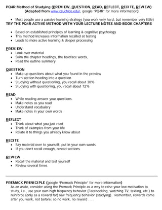 PQ4R Method of Studying (PREVIEW, QUESTION, READ, REFLECT, RECITE, REVIEW)
(Adapted from www.csuchico.edu/, google “PQ4R” for more information)
• Most people use a passive learning strategy (you work very hard, but remember very little)
TRY THE PQ4R ACTIVE METHOD WITH YOUR LECTURE NOTES AND BOOK CHAPTERS
• Based on established principles of learning & cognitive psychology
• This method increases information recalled at testing
• Leads to more active learning & deeper processing
PREVIEW
• Look over material
• Skim the chapter headings, the boldface words,
• Read the outline summary
QUESTION
• Make up questions about what you found in the preview
• Turn section heading into a question
• Studying without questioning, you recall about 30%
• Studying with questioning, you recall about 72%
READ
• While reading answer your questions
• Make notes as you read
• Understand vocabulary
• Make notes in your own words
REFLECT
• Think about what you just read
• Think of examples from your life
• Relate it to things you already know about
RECITE
• Say material over to yourself; put in your own words
• If you don’t recall enough, reread sections
REVIEW
• Recall the material and test yourself
• Review several times
PREMACK PRINICIPLE (google “Premack Principle” for more information)
As an aside, consider using the Premack Principle as a way to raise your low motivation to
study, i.e., use your own high frequency behavior (Facebooking, watching TV, texting, etc.) to
reinforce (only as a reward for) low frequency behavior (studying). Remember, rewards come
after you work, not before; so no work, no reward . . .
 