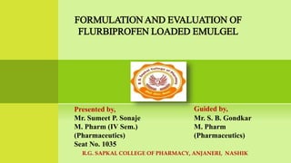 Presented by,
Mr. Sumeet P. Sonaje
M. Pharm (IV Sem.)
(Pharmaceutics)
Seat No. 1035
Guided by,
Mr. S. B. Gondkar
M. Pharm
(Pharmaceutics)
R.G. SAPKAL COLLEGE OF PHARMACY, ANJANERI, NASHIK
FORMULATION AND EVALUATION OF
FLURBIPROFEN LOADED EMULGEL
 