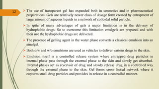 The use of transparent gel has expanded both in cosmetics and in pharmaceutical
preparations. Gels are relatively newer class of dosage form created by entrapment of
large amount of aqueous liquids in a network of colloidal solid particle.
 In spite of many advantages of gels a major limitation is in the delivery of
hydrophobic drugs. So to overcome this limitation emulgels are prepared and with
their use the hydrophobic drugs are delivered.
 The presence of gelling agent in the water phase converts a classical emulsion into an
emulgel.
 Both o/w and w/o emulsions are used as vehicles to deliver various drugs to the skin.
 Emulsion itself is a controlled release system where entrapped drug particles in
internal phase pass through the external phase to the skin and slowly get absorbed.
Internal phases act as reservoir of drug and slowly release drug in a controlled way
through the external phase to the skin. Gel forms cross linked network where it
captures small drug particles and provides its release in a controlled manner.
12
 