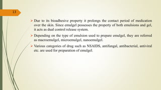  Due to its bioadhesive property it prolongs the contact period of medication
over the skin. Since emulgel possesses the property of both emulsions and gel,
it acts as dual control release system.
 Depending on the type of emulsion used to prepare emulgel, they are referred
as macroemulgel, microemulgel, nanoemulgel.
 Various categories of drug such as NSAIDS, antifungal, antibacterial, antiviral
etc. are used for preparation of emulgel.
13
 