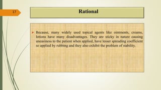 Rational
 Because, many widely used topical agents like ointments, creams,
lotions have many disadvantages. They are sticky in nature causing
uneasiness to the patient when applied, have lesser spreading coefficient
so applied by rubbing and they also exhibit the problem of stability.
17
 